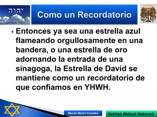  Entonces ya sea una estrella azul
flameando orgullosamente en una
bandera, o una estrella de oro
adornando la entrada de una
sinagoga, la Estrella de David se
mantiene como un recordatorio de
que confiamos en YHWH.
Kehilah Melech HakavodMoreh Mario Canales
 