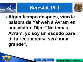  Algún tiempo después, vino la
palabra de Yahweh a Avram en
una visión. Dijo: “No temas,
Avram, yo soy un escudo para
ti; tu recompensa será muy
grande”.
Kehilah Melech HakavodMoreh Mario Canales
 