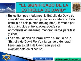  En los tiempos modernos, la Estrella de David se
convirtió en un símbolo judío por excelencia. Esta
estrella de seis puntas (hexagrama), formada por
dos triángulos entrelazados, puede ser
encontrada en mezuzot, menorot, sacos para talit
y kipot.
 Las ambulancias en Israel llevan el rótulo de la
“Estrella de David Roja”, y la bandera de Israel
tiene una estrella de David azul puesta
exactamente en el centro.
Kehilah Melech HakavodMoreh Mario Canales
 