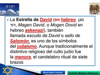  La Estrella de David (en hebreo ‫מגן‬
‫,דוד‬ Magen David, o Mogen Dovid en
hebreo askenazí), también
llamada escudo de David o sello de
Salomón es uno de los símbolos
del judaísmo. Aunque tradicionalmente el
distintivo religioso del culto judío fue
la menora, el candelabro ritual de siete
brazos
Kehilah Melech HakavodMoreh Mario Canales
 