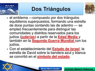  el emblema —compuesto por dos triángulos
equiláteros superpuestos, formando una estrella
de doce puntas contando las de adentro — se
empleó frecuentemente para distinguir las
comunidades y distritos reservados para los
judíos (juderías) a partir de la Edad Media y
también en la Segunda Guerra Mundial con los
judíos.
 Con el establecimiento del Estado de Israel, la
estrella de David sobre la bandera azul y blanca
se convirtió en el símbolo del estado.
Kehilah Melech HakavodMoreh Mario Canales
 