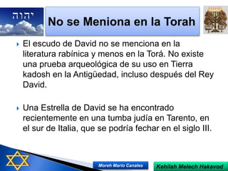  El escudo de David no se menciona en la
literatura rabínica y menos en la Torá. No existe
una prueba arqueológica de su uso en Tierra
kadosh en la Antigüedad, incluso después del Rey
David.
 Una Estrella de David se ha encontrado
recientemente en una tumba judía en Tarento, en
el sur de Italia, que se podría fechar en el siglo III.
Kehilah Melech HakavodMoreh Mario Canales
 