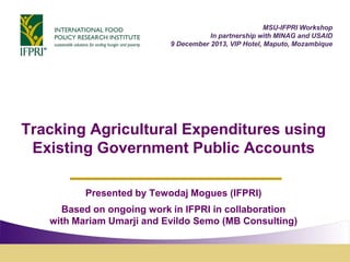 Tracking Agricultural Expenditures using
Existing Government Public Accounts
Presented by Tewodaj Mogues (IFPRI)
Based on ongoing work in IFPRI in collaboration
with Mariam Umarji and Evildo Semo (MB Consulting)
MSU-IFPRI Workshop
In partnership with MINAG and USAID
9 December 2013, VIP Hotel, Maputo, Mozambique
 