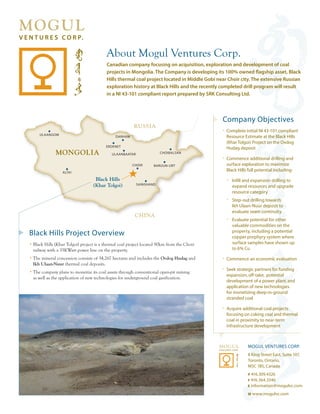 About Mogul Ventures Corp.
                                          Canadian company focusing on acquisition, exploration and development of coal
                                          projects in Mongolia. The Company is developing its 100% owned flagship asset, Black
                                          Hills thermal coal project located in Middle Gobi near Choir city. The extensive Russian
                                          exploration history at Black Hills and the recently completed drill program will result
                                          in a NI 43-101 compliant report prepared by SRK Consulting Ltd.




                                                                                              Company Objectives
                                                         RUSSIA
                                                                                              • Complete initial NI 43-101 compliant
     ULAANGOM
                                               DARHAM                                           Resource Estimate at the Black Hills
                                                                                                (Khar Tolgoi) Project on the Ovdog
                                          ERDENET
                                                                                                Hudag deposit
              MONGOLIA                       ULAANBAATAR               CHOIBALSAN
                                                                                              • Commence additional drilling and
                                                        CHOIR       BARUUN-URT                  surface exploration to maximize
                  ALTAI
                                                                                                Black Hills full potential including:
                                   Black Hills                                                  • Infill and expansion drilling to
                                  (Khar Tolgoi)            SAINSHAND
                                                                                                   expand resources and upgrade
                                                                                                   resource category
                                                                                                • Step-out drilling towards
                                                                                                   Ikh Ulaan-Nuur deposit to
                                                                                                   evaluate seam continuity
                                                         CHINA
                                                                                                • Evaluate potential for other
                                                                                                   valuable commodities on the
                                                                                                   property, including a potential
Black Hills Project Overview                                                                       copper porphyry system where
• Black Hills (Khar Tolgoi) project is a thermal coal project located 90km from the Choir          surface samples have shown up
  railway with a 35KWatt power line on the property.                                               to 6% Cu
• The mineral concession consists of 34,267 hectares and includes the Ovdog Hudag and         • Commence an economic evaluation
  Ikh Ulaan-Nuur thermal coal deposits.
                                                                                              • Seek strategic partners for funding
• The company plans to monetize its coal assets through conventional open-pit mining
                                                                                                expansion, off-take, potential
  as well as the application of new technologies for underground coal gasification.
                                                                                                development of a power plant, and
                                                                                                application of new technologies
                                                                                                for monetizing deep-in-ground
                                                                                                stranded coal

                                                                                              • Acquire additional coal projects
                                                                                                focusing on coking coal and thermal
                                                                                                coal in proximity to near-term
                                                                                                infrastructure development



                                                                                                            MOGUL VENTURES CORP.
                                                                                                            8 King Street East, Suite 107,
                                                                                                            Toronto, Ontario,
                                                                                                            M5C 1B5, Canada
                                                                                                            p 416.309.4326
                                                                                                            F 416.364.3346
                                                                                                            E information@mogulvc.com

                                                                                                            w www.mogulvc.com
 