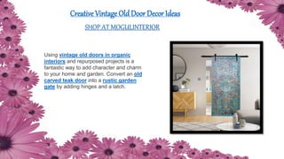 Creative Vintage Old Door Decor Ideas
SHOP AT MOGULINTERIOR
Using vintage old doors in organic
interiors and repurposed projects is a
fantastic way to add character and charm
to your home and garden. Convert an old
carved teak door into a rustic garden
gate by adding hinges and a latch.
 