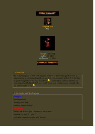 Mogul KhanAxe<br />strength - 25+[2.5]agility - 20+[2.2]intelligence - 14+[1.6]<br />I. Foreword<br />this is my first guide so bear with me guys. feel free to criticise my guide. i want to make this one as a community guide. so just post your comments and i will try my best to update this guide. by the way, please rate . i want to post some screenshots and some videos here but i still don't have DotA in me. so if you have some pics and vids, feel free to send it to me <br />II. Strengths and Weaknesses<br />Strengths-can farm easily-has high base STR-can tank alot of damageWeaknesses-has no real disable. just 3 seconds of forced attack-has low INT and INTgain-one skill does not synergise with the other-needs expensive items to be a very effective tank-low STR gain compaired to other strength heroes<br />III. Skill Builds<br />berserker's callbattle hungercounter helixculling bladeclick here for complete skill descriptionlevel 1-counter helixlevel 2-berserker's calllevel 3-counter helixlevel 4-berserker's calllevel 5-berserker's calllevel 6-culling bladelevel 7-berserker's calllevel 8-counter helixlevel 9-counter helixlevel 10-statslevel 11-culling bladelevel 12-battle hungerlevel 13-battle hungerlevel 14-battle hungerlevel 15-battle hungerlevel 16-culling bladelevel 17+-statsJustification:<br />IV. item build<br />Starting Item BuildChicken+RegenerationStats+Wand componentsDamage Block+RegenerationCore Itemscost: 7000 goldJustification:-Vanguard is the most basic item for all tanks in the game. it gives HP regen, raw HP and the most important, the damage block. it spares you some more health to trigger more counter helix.-Boots is bought for an extra movespeed. helps you assist your allies. choice on which will it be upgraded is Choice of Boots section-Hood of defiance gives you more resistance to spells. you are a tank you must resist physical as well as magical damage-Kelen's Dagger gives you better positioning and gives you the ability for better initiation. this also made axe not just a tank, but also an initiatorCore Extension?Justification:-Heart of Tarrasque gives you a very huge regeneration outside of combat. it lets you regain health very quickly.-Aghanim's Scepter upgrades your ultimate. it may not increase its damage, but let's you cull every 10 seconds.-Shiva's Guard makes you a tank that slows opponents attack speed, artic blast and the most important, armor.-Guinsoo's Scythe of Vyse disables your opponent for 3.5 seconds. it also solves your mana problem-Assault Cuirass gives you what you need. armor not just for you, but also for your team. you can help your DPS carry dish out alot of damage with the help of the negative armor aura. though you won't be needing the attack speedSituational?=>Justification:-Axe is a tank. he can't be killed that easy. if there are Windwalkers or invis around, axe is one of the best gem carrier for your team. if he can't be killed, he wouldn't lose the Gem of Truesight-if you really can't solve your mana problems, soul ring is there for you. Axe has a very high HP but very low on mana. there wouldn't be a problem on your HP once you activated your Soul Ring-if there are huge DPSers in the other team, get Blademail. but it also don't help that much. because of your core items and the armor boost of berserker's call, the damage returned is very small. therefore this item is not that much recommended, but still, not rejected-if you have money to spare, upgrade your Hood of Defiance to Khadgar's pipe of InsightChoice of BootsJustification:-Boots of Travel gives you greater moblity. you can go anywhere in the map for just 3 seconds every 60 seconds-Phase Boots gives you additional Movespeeed and the ability phase. though the additional damage doesn't benefit you-Power treads gives you bigger HP or Mana. though the attack speed doesn't benefit you-Arcane Boots gives more mana not just for you but for your team. helps you spam your skillsthe order which you're items will be bought is at your own decision. it depends on the game. remember, while playing DotA, you must be Flexible and Adapt to the game<br />V. Stategy<br />Early GameFrequently asked questionssolo, dual or trilane?whichever the team needs you to. you can go with any of thesepicking your laneusually taking top for Sentinel and bottom lane for Scourge. because it's too dangerous for your squishy allies to be near an enemy towerwhich partner?anyone except another tank and maybe your carry. because you will have to farm many gold for your coreLaning Phasejust farm in your lane as much as you could. just focus on last hitting and denying. you are strong in this phase of the game. but don't be overconfident because you MUST not die now in this phase. you can't afford to die at this point. as you can see, your core is a little expensive. once you hit level 6, call for your teammates and gankMid GameFrequently asked questionsdo i roam now?you may, but not too much. you can call for a gank at some moments. but not always.what will I do in clash?just tank as much as damage as you can. go to the center of the clash and cast Berserker's Call then let your teammates do the job of killingwhat will I do if i'm ganked?just relax, stay calm. you can take alot of damage. run to your nearest tower. then fight them. cast Berserker's Call. then cull if the opponent HP is lowGanking Phasestill, farm and farm until you reach your core items. but don't do it too much like, your teammates are in a clash. don't hesitate to help. don't focus on farming too much. this is called the GANKING phase. so you all need to be cautious. call missing heroes. and at this phase, you may let your carry farm and be at his side. in case of you both get ganked, cast Berserker's Call and let your carry escapeLate GameFrequently asked questionsI have all the items i needed. will i finish the game now or enjoy first?FINISH IT AS FAST AS YOU COULD. i know your hero is getting stronger and stronger in the late game. but your opponent carry might be getting stronger twice as you do. so finish it now or you'lll regret itmy opponent always kills me in this phase, what will i do?don't mind if you get killed a thousand times. that's why you're a tank. you take all the punishments that your teammate may get from the opponent.Ending phasestop farming. finish the game with all you got. you may tell your teammates to stick together in the mid lane(or any other lane with tower pushed. but mid lane is the best. because it takes lesser time for the creeps to reach the opponent base). while doing these and another lane of yours is pushed by the opponent, just let your teammate push the mid lane(or any lane that you have chosen a while ago). then you teleport to the lane which is pushed by your opponent. you can defend it just by yourself<br />VI. hero synergy<br />Good AlliesHeroes that helps you position well in combatif these heroes are your allies, try to lane with them. you may find it easier for you to net a kill. they position you, cast Berserker's Call, then beat them up for a killSupport heroes that helps you well in lanethis allies either help you push, or save your life. specially, they are item independent. a disciplined support user does not take away gold from heroes that needs to farm. which can let you have your gold needed for your core items.Bad EnemiesHeroes that have long disablesyou are a tank. you should help your allies by soaking up as much damage as you can. what can you do if you are disabled? nothing. so this heavy disablers are such a pain in the neckHeroes that have strong nukesyou are a tank that soaks us PHYSICAL damage. even if you have a hood. for them, you are just a hero that has a very large HP that eats up all their nukes.<br />