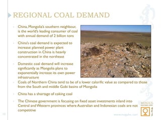REGIONAL COAL DEMAND
     •   China, Mongolia’s southern neighbour,
         is the world’s leading consumer of coal
         with annual demand of 2 billion tons
     •   China’s coal demand is expected to
         increase: planned power plant
         construction in China is heavily
         concentrated in the northeast
     •   Domestic coal demand will increase
         significantly as Mongolia plans to
         exponentially increase its own power
         infrastructure
     •   Coals of Northern China tend to be of a lower calorific value as compared to those
         from the South and middle Gobi basins of Mongolia
     •   China has a shortage of coking coal
     •   The Chinese government is focusing on fixed asset investments inland into
         Central and Western provinces where Australian and Indonesian coals are not
         competitive
10                                                                   www.mogulvc.com
 