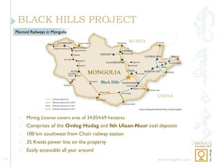 BLACK HILLS PROJECT
     Planned Railways in Mongolia




       •   Mining License covers area of 34,054.69 hectares
       •   Comprises of the Ovdog Hudag and Ikh Ulaan-Nuur coal deposits
       •   100 km southwest from Choir railway station
       •   35 Kwatt power line on the property
       •   Easily accessible all year around
11                                                              www.mogulvc.com
 