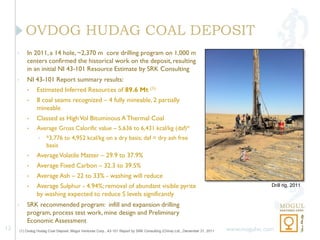 OVDOG HUDAG COAL DEPOSIT
     •       In 2011, a 14 hole, ~2,370 m core drilling program on 1,000 m
             centers confirmed the historical work on the deposit, resulting
             in an initial NI 43-101 Resource Estimate by SRK Consulting
     •       NI 43-101 Report summary results:
             •     Estimated Inferred Resources of 89.6 Mt (1)
             •     8 coal seams recognized – 4 fully mineable, 2 partially
                   mineable
             •     Classed as High Vol Bituminous A Thermal Coal
             •     Average Gross Calorific value – 5,636 to 6,431 kcal/kg (daf)*
                    •   *3,776 to 4,952 kcal/kg on a dry basis; daf = dry ash free
                        basis
             •     Average Volatile Matter – 29.9 to 37.9%
             •     Average Fixed Carbon – 32.3 to 39.5%
             •     Average Ash – 22 to 33% - washing will reduce
             •     Average Sulphur - 4.94%; removal of abundant visible pyrite                                                               Drill rig, 2011
                   by washing expected to reduce S levels significantly
     •       SRK recommended program: infill and expansion drilling
             program, process test work, mine design and Preliminary
             Economic Assessment
12       (1) Ovdog Hudag Coal Deposit, Mogul Ventures Corp., 43-101 Report by SRK Consulting (China) Ltd., December 31, 2011   www.mogulvc.com
 
