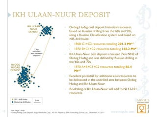 IKH ULAAN-NUUR DEPOSIT
                                                                      •    Ovdog Hudag coal deposit historical resources,
                                                                           based on Russian drilling from the ‘60s and ‘70s,
                                                                           using a Russian Classification system and based on
                                                                           >85 drill holes:
                                                                           •     1968: C1+C2 resources totalling 201.2 Mt*1
                                                                           •     1970: B+C1+C2 resources totalling 168.2 Mt*1
                                                                      •    Ikh Ulaan-Nuur coal deposit is located 7km NNE of
                                                                           Ovdog Hudag and was defined by Russian drilling in
                                                                           the ‘60s and ‘70s
                                                                           •     1970: A+B+C1+C2 resources totalling 86.4
                                                                                 Mt*1
                                                                      •    Excellent potential for additional coal resources to
                                                                           be delineated in the undrilled area between Ovdog
                                                                           Hudag and Ikh Ulaan-Nuur
                                                                      •    Re-drilling of Ikh Ulaan-Nuur will add to NI 43-101
                                                                           resources




13   *See Page 2 Note
     1 Ovdog Hudag Coal Deposit, Mogul Ventures Corp., 43-101 Report by SRK Consulting (China) Ltd., December 31, 2011   www.mogulvc.com
 