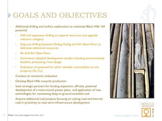 GOALS AND OBJECTIVES
       •     Additional drilling and surface exploration to maximize Black Hills’ full
             potential:
             •     Infill and expansion drilling to expand resources and upgrade
                   resource category
             •     Step-out drilling between Ovdog Hudag and Ikh Ulaan-Nuur to
                   delineate additional resources
             •     Re-drill Ikh Ulaan-Nuur
             •     Commence detailed development studies including environmental
                   baseline, processing, mine design
             •     Evaluation of potential for other valuable commodities on the
                   property (Fe, Cu)
       •     Conduct an economic evaluation
       •     Develop Black Hills towards production
       •     Seek strategic partners for funding expansion, off-take, potential
             development of a mine-mouth power plant, and application of new
             technologies for monetizing deep-in-ground stranded coal
       •     Acquire additional coal projects focusing on coking coal and thermal
             coal in proximity to near-term infrastructure development


15   Photo: Core being bagged from Drill 2, 2011                                         www.mogulvc.com
 