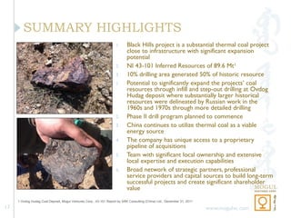SUMMARY HIGHLIGHTS
                                                                    1.     Black Hills project is a substantial thermal coal project
                                                                           close to infrastructure with significant expansion
                                                                           potential
                                                                    2.     NI 43-101 Inferred Resources of 89.6 Mt1
                                                                    3.     10% drilling area generated 50% of historic resource
                                                                    1.     Potential to significantly expand the projects’ coal
                                                                           resources through infill and step-out drilling at Ovdog
                                                                           Hudag deposit where substantially larger historical
                                                                           resources were delineated by Russian work in the
                                                                           1960s and 1970s through more detailed drilling
                                                                    2.     Phase II drill program planned to commence
                                                                    3.     China continues to utilize thermal coal as a viable
                                                                           energy source
                                                                    4.     The company has unique access to a proprietary
                                                                           pipeline of acquisitions
                                                                    5.     Team with significant local ownership and extensive
                                                                           local expertise and execution capabilities
                                                                    6.     Broad network of strategic partners, professional
                                                                           service providers and capital sources to build long-term
                                                                           successful projects and create significant shareholder
                                                                           value
     1 Ovdog Hudag Coal Deposit, Mogul Ventures Corp., 43-101 Report by SRK Consulting (China) Ltd., December 31, 2011

17                                                                                                                       www.mogulvc.com
 