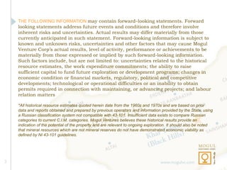 THE FOLLOWING INFORMATION may contain forward–looking statements. Forward
    looking statements address future events and conditions and therefore involve
    inherent risks and uncertainties. Actual results may differ materially from those
    currently anticipated in such statement. Forward-looking information is subject to
    known and unknown risks, uncertainties and other factors that may cause Mogul
    Venture Corp’s actual results, level of activity, performance or achievements to be
    materially from those expressed or implied by such forward-looking information.
    Such factors include, but are not limited to: uncertainties related to the historical
    resource estimates, the work expenditure commitments; the ability to raise
    sufficient capital to fund future exploration or development programs; changes in
    economic condition or financial markets, regulatory, political and competitive
    developments; technological or operational difficulties or an inability to obtain
    permits required in connection with maintaining, or advancing projects; and labour
    relation matters

    *All historical resource estimates quoted herein date from the 1960s and 1970s and are based on prior
    data and reports obtained and prepared by previous operators and information provided by the State, using
    a Russian classification system not compatible with 43-101. Insufficient data exists to compare Russian
    categories to current C.I.M. categories. Mogul Ventures believes these historical results provide an
    indication of the potential of the property and are relevant to ongoing exploration. It should also be noted
    that mineral resources which are not mineral reserves do not have demonstrated economic viability as
    defined by NI 43-101 guidelines.




2                                                                                  www.mogulvc.com
 