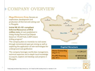 COMPANY OVERVIEW
    •      Mogul Ventures Corp. focuses on
           exploration, development and
           production of thermal and coking coal
           in Mongolia
    •      Initial NI 43-101 compliant
           Inferred Resources of 89.6
           million tons of coal established in
           Ovdog Hudag Thermal Coal Deposit
           based on 14-drill hole, 2,369 meters
           drilling program*
    •      The company plans to monetize its coal assets
           through conventional open-pit mining as well as
           exploring the application of new technologies for                                                                Capital Structure
           underground coal gasification
                                                                                                              Shares Outstanding
    •      The company leverages world-class management,                                                                                     111,391,517
                                                                                                              (Aug.31.11)
           technical expertise and in-depth local knowledge
                                                                                                              Pre-IPO Financing            $7,604,363 @
           to acquire, explore and develop coal projects in                                                   (Apr. 2011)                    $0.25/share
           Mongolia



3                                                                                                                                  www.mogulvc.com
        *Ovdog Hudag Coal Deposit, Mogul Ventures Corp., 43-101 Report by SRK Consulting (China) Ltd., December 31, 2011
 