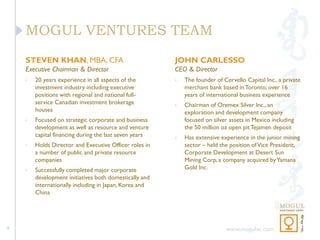 MOGUL VENTURES TEAM
    STEVEN KHAN, MBA, CFA                               JOHN CARLESSO
    Executive Chairman & Director                       CEO & Director
    •   20 years experience in all aspects of the       •   The founder of Cervello Capital Inc., a private
        investment industry including executive             merchant bank based in Toronto; over 16
        positions with regional and national full-          years of international business experience
        service Canadian investment brokerage           •   Chairman of Oremex Silver Inc., an
        houses                                              exploration and development company
    •   Focused on strategic corporate and business         focused on silver assets in Mexico including
        development as well as resource and venture         the 50 million oz open pit Tejamen deposit
        capital financing during the last seven years   •   Has extensive experience in the junior mining
    •   Holds Director and Executive Officer roles in       sector – held the position of Vice President,
        a number of public and private resource             Corporate Development at Desert Sun
        companies                                           Mining Corp, a company acquired by Yamana
    •   Successfully completed major corporate              Gold Inc.
        development initiatives both domestically and
        internationally including in Japan, Korea and
        China




4                                                                           www.mogulvc.com
 