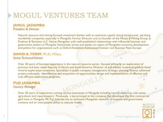 MOGUL VENTURES TEAM
    JAMUL JADAMBA
    President & Director
    •   Natural resource and mining-focused investment banker with an extensive capital raising background, servicing
        worldwide companies, especially in Mongolia. Former Director and co-founder of the Metals & Mining Group at
        Rodman & Renshaw LLC. Native Mongolian with well-established relationships with influential business and
        government leaders in Mongolia. Extensively writes and speaks on topics of Mongolian economy, development
        and politics for organizations such as Oxford Analytical, Institutional Investor and Business New Europe.

    DAVID A. TERRY, Ph.D., P.Geo.
    Senior Technical Advisor
    •   Over 20 years of business experience in the natural resource sector, focused primarily on exploration of
        precious and base metal deposits in North and South America. Director of and advisor to several publicly-listed
        mineral exploration companies. Specializes in public company management, strategic planning, finance, advanced
        project evaluation, identification and acquisition of opportunities, design and implementation of effective and
        cost-efficient exploration programs.

    PUJI JADAMBA
    Country Manager
    •   Over 20 years of experience running various businesses in Mongolia including natural resources, real estate,
        agriculture and import/export. Previously, a key principal at the company that developed the first commercial
        gold mine in Mongolia. Mr. Puji Jadamba has an extensive Mongolian network of business and government
        contacts and an unsurpassed ability to execute locally.



5                                                                                        www.mogulvc.com
 