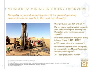 MONGOLIA: MINING INDUSTRY OVERVIEW
    Mongolia is poised to become one of the fastest growing
    economies in the world in the next two decades

                                                                                            •     Mining industry size: 30% of GDP         (1)

                                                                                            •     Market cap. of publicly traded companies
                                                                                                  with assets in Mongolia, including non-
                                                                                                  Mongolian junior mining companies:
                                                                                                  $30B+(2)
                                                                                            •     Investment capacity of Mongolia’s mining
                                                                                                  industry (5 years): $25 - $30B(3)
                                                                                            •     6,000 known mineral occurrences(4)
                                                                                            •     80+ mineral deposits found recognized
                                                                                                  as economic by the Mineral Resources
                                                                                                  Authority of Mongolia(5)
                                                                                            •     2011 coal production: 30 Mt(6)

    (1) the Ministry of Mineral Resources & Energy of Mongolia
    (2) Bloomberg
    (3) How much capex the country can absorb given known development projects. Statement made by the former Prime Minister Bayar
    (4 - 5) The World Bank report on “Mongolian Mining Sector: Managing the Future”
7   (6) National Statistics Bureau                                                                                       www.mogulvc.com
 
