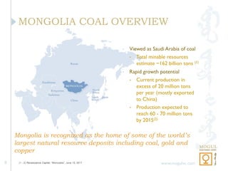 MONGOLIA COAL OVERVIEW

                                                               •   Viewed as Saudi Arabia of coal
                                                                   • Total minable resources
                                                                      estimate ~162 billion tons (1)
                                                               •   Rapid growth potential
                                                                   • Current production in
                                                                     excess of 20 million tons
                                                                     per year (mostly exported
                                                                     to China)
                                                                   • Production expected to
                                                                     reach 60 - 70 million tons
                                                                     by 2015(2)

    Mongolia is recognized as the home of some of the world’s
    largest natural resource deposits including coal, gold and
    copper
8    (1 - 2) Renaissance Capital, “Moncoalia”, June 15, 2011                      www.mogulvc.com
 