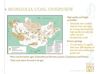 MONGOLIA COAL OVERVIEW
                                                                •   High quality and highly
                                                                    accessible:
                                                                    • Generally near surface,
                                                                       ideal for low cost open
                                                                       pit mining, dominated by
                                                                       high-quality low ash, low
                                                                       sulfur and low
                                                                       phosphorous coals
                                                                •   Known geology:
                                                                    • 12 coal basins, 3 regions
                                                                      with over 200 deposits of
                                                                      thermal and metallurgical
                                                                      grade coal
    •   Main coal formation ages: Carboniferous-Permian, Jurassic, Cretaceous and Tertiary
    •   Thick coal seams formed in all ages



9                                                                      www.mogulvc.com
 