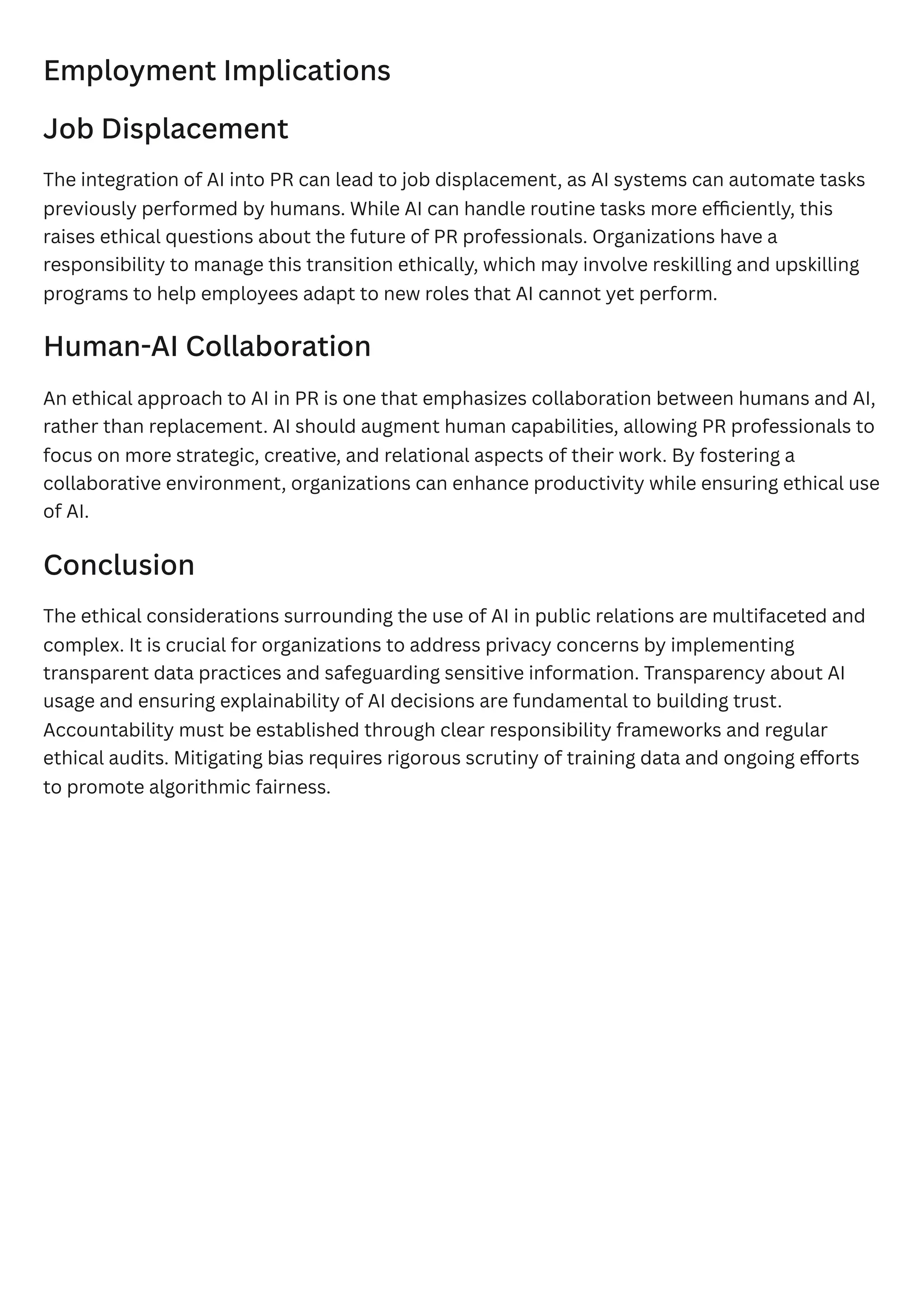 Employment Implications
Job Displacement
The integration of AI into PR can lead to job displacement, as AI systems can automate tasks
previously performed by humans. While AI can handle routine tasks more efficiently, this
raises ethical questions about the future of PR professionals. Organizations have a
responsibility to manage this transition ethically, which may involve reskilling and upskilling
programs to help employees adapt to new roles that AI cannot yet perform.
Human-AI Collaboration
An ethical approach to AI in PR is one that emphasizes collaboration between humans and AI,
rather than replacement. AI should augment human capabilities, allowing PR professionals to
focus on more strategic, creative, and relational aspects of their work. By fostering a
collaborative environment, organizations can enhance productivity while ensuring ethical use
of AI.
Conclusion
The ethical considerations surrounding the use of AI in public relations are multifaceted and
complex. It is crucial for organizations to address privacy concerns by implementing
transparent data practices and safeguarding sensitive information. Transparency about AI
usage and ensuring explainability of AI decisions are fundamental to building trust.
Accountability must be established through clear responsibility frameworks and regular
ethical audits. Mitigating bias requires rigorous scrutiny of training data and ongoing efforts
to promote algorithmic fairness.
 