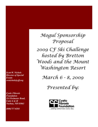 Mogul Sponsorship
                          Proposal
                      2009 CF Ski Challenge
                        hosted by Bretton
                      Woods and the Mount
                       Washington Resort
Scott W. Nichols
Director of Special
Events
swnichols@cff.org
                        March 6 - 8, 2009

                          Presented by:
Cystic Fibrosis
Foundation
114 Perimeter Road,
Units G & H
Nashua, NH 03063

(800)757-0203
 