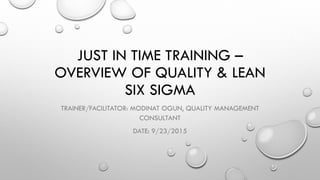 JUST IN TIME TRAINING –
OVERVIEW OF QUALITY & LEAN
SIX SIGMA
TRAINER/FACILITATOR: MODINAT OGUN, QUALITY MANAGEMENT
CONSULTANT
DATE: 9/23/2015
 