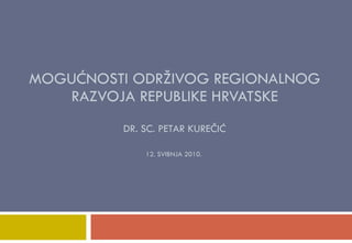 MOGUĆNOSTI ODRŽIVOG REGIONALNOG RAZVOJA REPUBLIKE HRVATSKE DR. SC. PETAR KUREČIĆ 12. SVIBNJA 2010.  