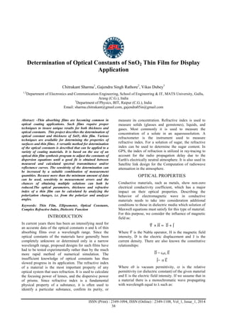 Advance Physics Letter
________________________________________________________________________________
ISSN (Print) : 2349-1094, ISSN (Online) : 2349-1108, Vol_1, Issue_1, 2014
38
Determination of Optical Constants of SnO2 Thin Film for Display
Application
Chitrakant Sharma1
, Gajendra Singh Rathore2
, Vikas Dubey3
1,2
Department of Electronics and Communication Engineering, School of Engineering & IT, MATS University, Gullu,
Arang (C.G.), India
3
Department of Physics, BIT, Raipur (C.G.), India
Email: sharma.chitrakant@gmail.com, gajendra05in@gmail.com
Abstract: -Thin absorbing films are becoming common in
optical coating applications. Such films require proper
techniques to insure unique results for both thickness and
optical constants. This project describes the determination of
optical constant and thickness of SnO2 thin film. Various
techniques are available for determining the properties of
surfaces and thin films. A versatile method for determination
of the optical constants is described that can be applied to a
variety of coating materials. It is based on the use of an
optical thin film synthesis program to adjust the constants of
dispersion equations until a good fit is obtained between
measured and calculated spectral transmittance and/or
reflectance curves. The sensitivity of the determination can
be increased by a suitable combination of measurement
quantities. Because more than the minimum amount of data
can be used, sensitivity to measurement errors and the
chances of obtaining multiple solutions can both be
reduced.The optical parameters, thickness and refractive
index of a thin film can be calculated by analyzing the
polarization changes, i.e. from the polarizer and analyzer
angles.
Keywords: Thin Film, Ellipsometer, Optical Constants,
Complex Refractive Index, Dielectric Function
INTRODUCTION
In current years there has been an intensifying need for
an accurate data of the optical constants n and k of thin
absorbing films over a wavelength range. Since the
optical constants of the materials have generally been
completely unknown or determined only in a narrow
wavelength range, proposed designs for such films have
had to be tested experimentally rather than by the much
more rapid method of numerical simulation. The
insufficient knowledge of optical constants has thus
slowed progress in its application. The refractive index
of a material is the most important property of any
optical system that uses refraction. It is used to calculate
the focusing power of lenses, and the dispersive power
of prisms. Since refractive index is a fundamental
physical property of a substance, it is often used to
identify a particular substance, confirm its purity, or
measure its concentration. Refractive index is used to
measure solids (glasses and gemstones), liquids, and
gases. Most commonly it is used to measure the
concentration of a solute in an aqueoussolution. A
refractometer is the instrument used to measure
refractive index. For a solution of sugar, the refractive
index can be used to determine the sugar content. In
GPS, the index of refraction is utilized in ray-tracing to
account for the radio propagation delay due to the
Earth's electrically neutral atmosphere. It is also used in
Satellite link design for the Computation of radiowave
attenuation in the atmosphere.
OPTICAL PROPERTIES
Conductive materials, such as metals, show non-zero
electrical conductivity coefficient, which has a major
impact on their optical properties. Describing the
behavior of electromagnetic wave in conductive
materials needs to take into consideration additional
conditions to those in dielectric media which solution of
Maxwell equations must satisfy for this type of material.
For this purpose, we consider the influence of magnetic
field as:
∇ × H = D + J
Where 𝛻 is the Nabla operator, H is the magnetic field
intensity, D is the electric displacement and J is the
current density. There are also known the constitutive
relationships:
D = 0r E
J=  E
Where ε0 is vacuum permittivity, εr is the relative
permittivity (or dielectric constant) of the given material
and E is the electric field intensity. If we assume that in
a material there is a monochromatic wave propagating
with wavelength equal to λ such as:
 