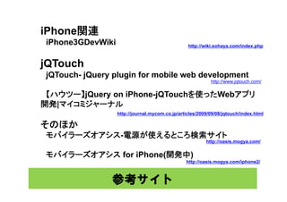 iPhone関連
 iPhone3GDevWiki                                  http://wiki.sohaya.com/index.php



jQTouch
 jQ
 jQTouch- jQuery plugin for mobile web development
          jQ   yp g                          p
                                                            http://www.jqtouch.com/

 【ハウツー】jQuery on iPhone-jQTouchを使ったWebアプリ
開発|マイコミジャーナル
開発| イ ジ     ナ
                   http://journal.mycom.co.jp/articles/2009/09/08/jqtouch/index.html

そのほか
 モバイラーズオアシス-電源が使えるところ検索サイト
                                                          http://oasis.mogya.com/


 モバイラーズオアシス for iPhone(開発中)
                                                 http://oasis.mogya.com/iphone2/



                参考サイト
 