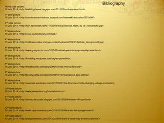 Bibliography
Home slide picture:
15 Jan. 2014. <http://weildingtheaxe.blogspot.com/2011/05/mother-to-son.html>.
1st slide picture:
18 Jan. 2014. <http://scholasticadministrator.typepad.com/thisweekineducation/2010/09/>.
2nd slide picture:
15 Jan. 2014. <http://fc04.deviantart.net/fs71/i/2010/103/a/2/crystal_stairs_by_dr_innocentchil.jpg>.
3rd slide picture:
15 Jan. 2014. <http://www.yourdictionary.com/tack>.
4th slide picture:
15 Jan. 2014. <http://matthewkroeker.com/wp-content/uploads/2012/01/Splinter_background2.jpg>.
5th slide picture:
15 Jan. 2014. <http://www.gradydoctor.com/2010/09/related-yes-but-can-you-really-relate.html>.
6th slide picture:
18 Jan. 2014. <http://fiveablog.wordpress.com/tag/empty-wallet/>.
7th slide picture:
18 Jan. 2014. <http://therebelution.com/blog/2008/01/keep-moving-forward/>.
8th slide picture:
18 Jan. 2014. <http://tweakyourbiz.com/growth/2011/11/07/successful-goal-setting/>.
9th slide picture:
18 Jan. 2014. <http://veemoze.wordpress.com/2011/02/01/the-freshman-15-life-changing-college-moments/>.
10th slide picture:
18 Jan. 2014. <http://www.jakesonline.org/blankslides.htm>.
11th slide picture:
18 Jan. 2014. <http://vernacularcurate.blogspot.com/2013/09/the-death-of-hope.html>.
12th slide picture:
18 Jan. 2014. <http://www.topsuccesssite.com/2011/02/08/life-is-not-fair-just-get-over-it/>.
13th slide picture:
18 Jan. 2014. <http://pattypowersnyc.com/2013/02/06/is-there-a-faster-way-to-learn-patience/>.
 