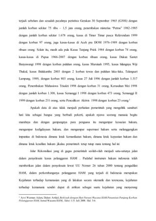 terjadi sebelum dan sesudah pecahnya peristiwa Gerakan 30 September 1965 (G30S) dengan
jumlah korban sekitar 75 ribu – 1,5 juta orang, penembakan misterius “Petrus” 1982-1985
dengan jumlah korban sekitar 1.678 orang, kasus di Timor Timur pasca Referendum 1999
dengan korban 97 orang, juga kasus-kasus di Aceh pra DOM 1976-1989 dengan korban
ribuan orang. Selain itu, masih ada pula Kasus Tanjung Priok 1984 dengan korban 74 orang,
kasus-kasus di Papua 1966-2007 dengan korban ribuan orang, kasus Dukun Santet
Banyuwangi 1998 dengan korban puluhan orang, kasus Marsinah 1995, kasus hilangnya Wiji
Thukul, kasus Bulukumba 2003 dengan 2 korban tewas dan puluhan luka-luka, Talangsari
Lampung, 1989, dengan korban 803 orang, kasus 27 Juli 1996 dengan jumlah korban 1.317
orang, Penembakan Mahasiswa Trisakti 1998 dengan korban 31 orang, Kerusuhan Mei 1998
dengan jumlah korban 1.308, kasus Semanggi I 1998 dengan korban 473 orang, Semanggi II
1999 dengan korban 231 orang, serta Penculikan Aktivis 1998 dengan korban 23 orang.1
Apakah data di atas tidak menjadi perhatian pemerintah yang mengelitik sanubari
hati kita sebagai bangsa yang berbudi pekerti, apakah nyawa seorang manusia begitu
murahnya dan dengan gampangnya para penguasa itu mengampar kesucian hukum,
mengampar kedigdayaan hukum, dan mengampar supermasi hukum serta melanggengkan
impunitas di Indonesia dimana letak kemanfaatan hukum, dimana letak kepastian hukum dan
dimana letak keadilan hukum jikalau pemerintah tetap tutup mata tentang hal ini
Jalur Rekonsiliasi yang di gagas pemerintah seolah-olah menjadi satu-satunya jalan
dalam penyelesain kasus pelanggaran HAM . Padahal instrumen hukum indonesia telah
memberikan jalan dalam penyelesain lewat UU Nomor 26 tahun 2000 tentang pengadilan
HAM, dalam perkembanganya pelanggaran HAM yang terjadi di Indonesia merupakan
Kejahatan terhadap kemanusian yang di lakukan secara sitematik dan terencana, kejahatan
terhadap kemanusia sendiri dapat di artikan sebagai suatu kejahatan yang menyerang
1 Asvi Warman Adam, Dalam Artikel, Berkisah dengan Hati Nurani Wacana HAM Penantian Panjang Korban
Pelanggaran HAM, Jurnal Wacana HAM, Edisi 1-31 Juli 2008. Hal. 5-6.
 