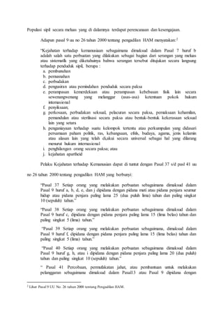 Populasi sipil secara meluas yang di dalamnya terdapat perencanaan dan kesengajaan.
Adapun pasal 9 uu no 26 tahun 2000 tentang pengadilan HAM menyatakan:2
“Kejahatan terhadap kemanusiaan sebagaimana dimaksud dalam Pasal 7 huruf b
adalah salah satu perbuatan yang dilakukan sebagai bagian dari serangan yang meluas
atau sistematlk yang diketahuinya bahwa serangan tersebut ditujukan secara langsung
terhadap penduduk sipil, berupa :
a. pembunuhan
b. pemusnahan
c. perbudakan
d. pengusiran atau pemindahan penduduk secara paksa
e. perampasan kemerdekaan atau perampasan kebebasan fisik lain secara
sewenangwenang yang melanggar (asas-asa) ketentuan pokok hukum
intemasional
f. penyiksaan;
g. perkosaan, perbudakan seksual, pelacuran secara paksa, pemaksaan kehamilan,
pemandulan atau sterilisasi secara paksa atau bentuk-bentuk kekerasaan seksual
lain yang setara
h. penganiayaan terhadap suatu kelompok tertentu atau perkumpulan yang didasari
persamaan paham politik, ras, kebangsaan, efnls, budaya, agama, jenis kelamin
atau alasan lain yang telah di,akui secara universal sebagai hal yang dilarang
menurut hukum internasional
i. penghilangan orang secara paksa; atau
j. kejahatan apartheid
Pelaku Kejahatan terhadap Kemanusian dapat di tuntut dengan Pasal 37 s/d pasl 41 uu
no 26 tahun 2000 tentang pengadilan HAM yang berbunyi:
“Pasal 37 Setiap orang yang melakukan perbuatan sebagaimana dimaksud dalam
Pasal 9 huruf a, b, d, e, dan j dipidana dengan pidana mati atau pidana penjara seumur
hidup atau pidana penjara paling lama 25 (dua puluh lima) tahun dan paling singkat
10 (sepuluh) tahun.”
“Pasal 38 Setiap orang yang melakukan perbuatan sebagaimana dimaksud dalam
Pasal 9 huruf c, dipidana dengan pidana penjara paling lama 15 (lima belas) tahun dan
paling singkat 5 (lima) tahun.”
“Pasal 39 Setiap orang yang melakukan perbuatan sebagaimana, dimaksud dalam
Pasal 9 huruf f, dipidana dengan pidana penjara paling lama 15 (lima belas) tahun dan
paling singkat 5 (lima) tahun.”
“Pasal 40 Setiap orang yang melakukan perbuatan sebagaimana dimaksud dalam
Pasal 9 huruf g, h, atau i dipidana dengan pidana penjara paling lama 20 (dua puluh)
tahun dan paling singkat 10 (sepuluh) tahun.”
“ Pasal 41 Percobaan, permufakatan jahat, atau pembantuan untuk melakukan
pelanggaran sebagaimana dimaksud dalam Pasal13 atau Pasal 9 dipidana dengan
2 Lihat Pasal 9 UU No. 26 tahun 2000 tentang Pengadilan HAM.
 