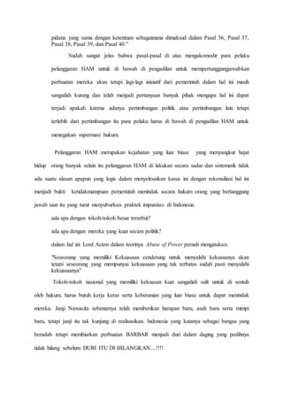pidana yang sama dengan ketentuan sebagaimana dimaksud dalam Pasal 36, Pasal 37,
Pasal 38, Pasal 39, dan Pasal 40.”
Sudah sangat jelas bahwa pasal-pasal di atas mengakomodir para pelaku
pelanggaran HAM untuk di bawah di pengadilan untuk mempertanggungjawabkan
perbuatan mereka akan tetapi lagi-lagi inisiatif dari pemerintah dalam hal ini masih
sangatlah kurang dan telah menjadi pertanyaan banyak pihak mengapa hal ini dapat
terjadi apakah karena adanya pertimbangan politik atau pertimbangan lain tetapi
terlebih dari pertimbangan itu para pelaku harus di bawah di pengadilan HAM untuk
menegakan supermasi hukum.
Pelanggaran HAM merupakan kejahatan yang luar biasa yang menyangkut hajat
hidup orang banyak selain itu pelanggaran HAM di lakukan secara sadar dan sistematik tidak
ada suatu alasan apapun yang logis dalam menyelesaikan kasus ini dengan rekonsiliasi hal ini
menjadi bukti ketidakmampuan pemerintah menindak secara hukum orang yang bertanggung
jawab saat itu yang turut menyuburkan praktek impunitas di Indonesia.
ada apa dengan tokoh-tokoh besar tersebut?
ada apa dengan mereka yang kuat secara politik?
dalam hal ini Lord Acton dalam teorinya Abuse of Power pernah mengatakan:
"Seseorang yang memiliki Kekuasaan cenderung untuk menyalahi kekusaanya akan
tetapi seseorang yang mempunyai kekuasaan yang tak terbatas sudah pasti menyalahi
kekuasaanya"
Tokoh-tokoh nasional yang memiliki kekuasan kuat sangatlah sulit untuk di sentuh
oleh hukum, harus butuh kerja keras serta keberanian yang luar biasa untuk dapat menindak
mereka. Janji Nawacita sebenarnya telah memberikan harapan baru, asah baru serta mimpi
baru, tetapi janji itu tak kunjung di realisasikan. Indonesia yang katanya sebagai bangsa yang
beradab tetapi membiarkan perbuatan BARBAR menjadi duri dalam daging yang pedihnya
tidak hilang sebelum DURI ITU DI HILANGKAN....!!!!
 