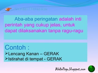 Aba-aba peringatan adalah inti
perintah yang cukup jelas, untuk
dapat dilaksanakan tanpa ragu-ragu


Contoh :
?Lencang Kanan C GERAK
?Istirahat di tempat - GERAK

                                      10
 