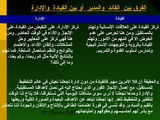 02/13/16
Dr. Osama Salih 10
‫والدارة‬ ‫القيادة‬ ‫بين‬ ‫أو‬ ‫والمدير‬ ‫القائد‬ ‫بين‬ ‫الفرق‬‫والدارة‬ ‫القيادة‬ ‫بين‬ ‫أو‬ ‫والمدير‬ ‫القائد‬ ‫بين‬ ‫الفرق‬
‫الادارة‬ ‫القياادة‬
‫القياادة،على‬ ‫من‬ ‫النقيض‬ ‫على‬ ،‫الادارة‬ ‫تركز‬
‫ومن‬ .‫الحاضر‬ ‫الوقت‬ ‫في‬ ‫والاداء‬ ‫الجنجاز‬
‫وحل‬ ‫المعأيير‬ ‫على‬ ‫تركز‬ ‫فهي‬ ‫هنا‬
‫والهتمام‬ ،‫الاداء‬ ‫وإتقان‬ ،‫المشكل،ت‬
‫تهتم‬ ‫كما‬ .‫السلطة‬ ‫والنظم،استعمال‬ ‫باللوائح‬
،‫بعنا‬ ‫وكم‬ ،‫ربحنا‬ ‫كم‬ ‫مثل‬ ‫الجنية‬ ‫بالنتائج‬
‫ذلك؟‬ ‫إلى‬ ‫وما‬
‫وتهتم‬ ‫الجنساجنية‬ ‫العلقا،ت‬ ‫على‬ ‫القياادة‬ ‫تركز‬
‫عدم‬ ‫على‬ ‫تحرص‬ ‫هنا‬ ‫ومن‬ .‫بالمستقبل‬
‫وتهتم‬ .‫المور‬ ‫من‬ ‫المهم‬ ‫في‬ ‫إل‬ ‫الخوض‬
‫الستراتيجية‬ ‫والتوجها،ت‬ ‫بالرؤية‬ ‫القياادة‬
‫والتدريب‬ ‫القدوة‬ ‫أسلوب‬ ‫وتمارس‬.
‫التخطيط‬ ‫عالم‬ ‫في‬ ‫جنعيش‬ ‫تجعلنا‬ ‫إادارة‬ ‫ادون‬ ‫من‬ ‫فالقياادة‬ .‫مهم‬ ‫المرين‬ ‫كل‬ ‫أن‬ ‫والحقيقة‬
.‫المستقبلية‬ ‫لهدافنا‬ ‫جنصل‬ ‫كي‬ ‫إليه‬ ‫جنحتاج‬ ‫الذي‬ ‫الفوري‬ ‫الجنجاز‬ ‫إهمال‬ ‫مع‬ ،‫للمستقبل‬
‫الوقت‬ ‫لنا‬ ‫يتاح‬ ‫فل‬ ،‫تستغرقنا‬ ‫التي‬ ‫اليومية‬ ‫مشاكلنا‬ ‫سوى‬ ‫جنرى‬ ‫ل‬ ‫تجعلنا‬ ‫وحدها‬ ‫والادارة‬
‫للغد‬ ‫والتخطيط‬ ‫للتفكير‬.‫وربطها‬ ‫الكلية‬ ‫والصورة‬ ‫البعيدة‬ ‫الهداف‬ ‫عن‬ ‫جنبتعد‬ ‫تجعلنا‬ ‫إجنها‬
‫جنتعامل‬ ‫أجننا‬ ‫والجوادة‬ ‫والتقان‬ ‫بالجنتاج‬ ‫الطاغي‬ ‫اهتمامنا‬ ‫فورة‬ ‫في‬ ‫جننسى‬ ‫وقد‬ .‫والمباادئ‬ ‫بالقيم‬
‫واحتياجاتهم‬ ‫وحقوقهم‬ ‫أحاسيسهم‬ ‫لهم‬ ‫بشر‬ ‫مع‬
 