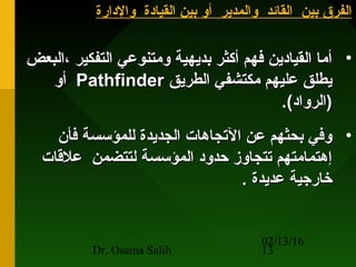 02/13/16
Dr. Osama Salih 13
‫والدارة‬ ‫القيادة‬ ‫بين‬ ‫أو‬ ‫والمدير‬ ‫القائد‬ ‫بين‬ ‫الفرق‬‫والدارة‬ ‫القيادة‬ ‫بين‬ ‫أو‬ ‫والمدير‬ ‫القائد‬ ‫بين‬ ‫الفرق‬
•‫،البعض‬ ‫التفكير‬ ‫ومتنوعي‬ ‫بديهية‬ ‫أكثر‬ ‫فهم‬ ‫القيادين‬ ‫أما‬‫،البعض‬ ‫التفكير‬ ‫ومتنوعي‬ ‫بديهية‬ ‫أكثر‬ ‫فهم‬ ‫القيادين‬ ‫أما‬
‫الطريق‬ ‫مكتشفي‬ ‫عليهم‬ ‫يطلق‬‫الطريق‬ ‫مكتشفي‬ ‫عليهم‬ ‫يطلق‬PathfinderPathfinder‫أو‬‫أو‬
.(‫)الرواد‬.(‫)الرواد‬
•‫فأن‬ ‫للمؤسسة‬ ‫الجديدة‬ ‫التجاهات‬ ‫عن‬ ‫بحثهم‬ ‫وفي‬‫فأن‬ ‫للمؤسسة‬ ‫الجديدة‬ ‫التجاهات‬ ‫عن‬ ‫بحثهم‬ ‫وفي‬
‫علقات‬ ‫لتتضمن‬ ‫المؤسسة‬ ‫حدود‬ ‫تتجاوز‬ ‫إهتمامتهم‬‫علقات‬ ‫لتتضمن‬ ‫المؤسسة‬ ‫حدود‬ ‫تتجاوز‬ ‫إهتمامتهم‬
. ‫عديدة‬ ‫خارجية‬. ‫عديدة‬ ‫خارجية‬
 