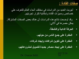 02/13/16
Dr. Osama Salih 14
: ‫القادة‬ ‫صفات‬: ‫القادة‬ ‫صفات‬
•‫علي‬ ‫للتعرف‬ ‫العالم‬ ‫أنحاء‬ ‫مختلف‬ ‫في‬ ‫الدراسات‬ ‫من‬ ‫العديد‬ ‫أجريت‬
.‫تجربتهم‬ ‫تكرار‬ ‫وإمكانية‬ ‫القادة‬ ‫ومميزات‬ ‫خصائص‬
•,‫المشتركة‬ ‫الصفات‬ ‫بعض‬ ‫هناك‬ ‫أن‬ ‫الدراسات‬ ‫هذه‬ ‫نتائج‬ ‫أوضحت‬ ‫وقد‬
:‫التي‬ ‫في‬ ‫حصرها‬ ‫يمكن‬
•،‫والنشطة‬ ‫الدائبة‬ ‫الحركة‬
•،‫حولهم‬ ‫من‬ ‫الناس‬ ‫جمع‬ ‫علي‬ ‫المقدرة‬
•،‫شركاء‬ ‫وإيجاد‬ ‫شراكات‬ ‫تكوين‬ ‫علي‬ ‫المقدرة‬
•،‫لمشروعاتهم‬ ‫للتمويل‬ ‫جديدة‬ ‫مصادر‬ ‫إيجاد‬ ‫علي‬ ‫المقدرة‬
 