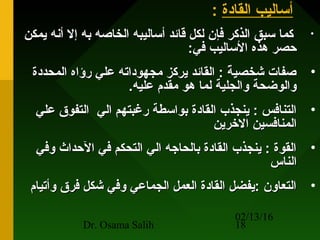 02/13/16
Dr. Osama Salih 18
‫القادة‬ ‫أساليب‬:
•‫يمكن‬ ‫أنه‬ ‫إل‬ ‫به‬ ‫الخاصه‬ ‫أساليبه‬ ‫قائد‬ ‫لكل‬ ‫فإن‬ ‫الذكر‬ ‫سبق‬ ‫كما‬‫يمكن‬ ‫أنه‬ ‫إل‬ ‫به‬ ‫الخاصه‬ ‫أساليبه‬ ‫قائد‬ ‫لكل‬ ‫فإن‬ ‫الذكر‬ ‫سبق‬ ‫كما‬
:‫في‬ ‫الساليب‬ ‫هذه‬ ‫حصر‬:‫في‬ ‫الساليب‬ ‫هذه‬ ‫حصر‬
•‫المحددة‬ ‫رؤاه‬ ‫علي‬ ‫مجهوداته‬ ‫يركز‬ ‫القائد‬ : ‫ة‬ً  ‫شخصي‬ ‫صفات‬‫المحددة‬ ‫رؤاه‬ ‫علي‬ ‫مجهوداته‬ ‫يركز‬ ‫القائد‬ : ‫ة‬ً  ‫شخصي‬ ‫صفات‬
.‫عليه‬ ‫مقدم‬ ‫هو‬ ‫لما‬ ‫والجلية‬ ‫والوضحة‬.‫عليه‬ ‫مقدم‬ ‫هو‬ ‫لما‬ ‫والجلية‬ ‫والوضحة‬
•‫الي‬ ‫رغبتهم‬ ‫بواسطة‬ ‫القادة‬ ‫ينجذب‬ : ‫التنافس‬‫الي‬ ‫رغبتهم‬ ‫بواسطة‬ ‫القادة‬ ‫ينجذب‬ : ‫التنافس‬‫علي‬ ‫التفوق‬‫علي‬ ‫التفوق‬
‫الرخرين‬ ‫المنافسين‬‫الرخرين‬ ‫المنافسين‬
•‫وفي‬ ‫الحداث‬ ‫في‬ ‫التحكم‬ ‫الي‬ ‫بالحاجه‬ ‫القادة‬ ‫ينجذب‬ : ‫القوة‬‫وفي‬ ‫الحداث‬ ‫في‬ ‫التحكم‬ ‫الي‬ ‫بالحاجه‬ ‫القادة‬ ‫ينجذب‬ : ‫القوة‬
‫الناس‬‫الناس‬
•‫وأتيام‬ ‫فرق‬ ‫شكل‬ ‫وفي‬ ‫الجماعي‬ ‫العمل‬ ‫القادة‬ ‫:يفضل‬ ‫التعاون‬‫وأتيام‬ ‫فرق‬ ‫شكل‬ ‫وفي‬ ‫الجماعي‬ ‫العمل‬ ‫القادة‬ ‫:يفضل‬ ‫التعاون‬
 