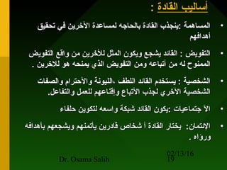 02/13/16
Dr. Osama Salih 19
‫القادة‬ ‫أساليب‬:
•‫تحقيق‬ ‫في‬ ‫الرخرين‬ ‫لمساعدة‬ ‫بالحاجه‬ ‫القادة‬ ‫:ينجذب‬ ‫المساهمة‬‫تحقيق‬ ‫في‬ ‫الرخرين‬ ‫لمساعدة‬ ‫بالحاجه‬ ‫القادة‬ ‫:ينجذب‬ ‫المساهمة‬
‫أهدافهم‬‫أهدافهم‬
•‫التفويض‬ ‫واقع‬ ‫من‬ ‫للرخرين‬ ‫المثل‬ ‫ويكون‬ ‫يشجع‬ ‫القائد‬ : ‫التفويض‬‫التفويض‬ ‫واقع‬ ‫من‬ ‫للرخرين‬ ‫المثل‬ ‫ويكون‬ ‫يشجع‬ ‫القائد‬ : ‫التفويض‬
. ‫للرخرين‬ ‫هو‬ ‫يمنحه‬ ‫الذي‬ ‫التفويض‬ ‫ومن‬ ‫أتباعه‬ ‫من‬ ‫له‬ ‫الممنوح‬. ‫للرخرين‬ ‫هو‬ ‫يمنحه‬ ‫الذي‬ ‫التفويض‬ ‫ومن‬ ‫أتباعه‬ ‫من‬ ‫له‬ ‫الممنوح‬
•‫والصفات‬ ‫والحترام‬ ‫،الليونة‬ ‫اللطف‬ ‫القائد‬ ‫يستخدم‬ : ‫الشخصية‬‫والصفات‬ ‫والحترام‬ ‫،الليونة‬ ‫اللطف‬ ‫القائد‬ ‫يستخدم‬ : ‫الشخصية‬
.‫والتفاعل‬ ‫للعمل‬ ‫وإقناعهم‬ ‫التباع‬ ‫لجذب‬ ‫الرخري‬ ‫الشخصية‬.‫والتفاعل‬ ‫للعمل‬ ‫وإقناعهم‬ ‫التباع‬ ‫لجذب‬ ‫الرخري‬ ‫الشخصية‬
•‫حلفاء‬ ‫لتكوين‬ ‫واسعه‬ ‫شبكة‬ ‫القائد‬ ‫:يكون‬ ‫جتماعيات‬ ‫ال‬‫حلفاء‬ ‫لتكوين‬ ‫واسعه‬ ‫شبكة‬ ‫القائد‬ ‫:يكون‬ ‫جتماعيات‬ ‫ال‬
•‫بأهدافه‬ ‫ويشجعهم‬ ‫يأتمنهم‬ ‫قادرين‬ ‫شخاص‬ ‫أ‬ ‫القادة‬ ‫يختار‬ :‫الئتمان‬‫بأهدافه‬ ‫ويشجعهم‬ ‫يأتمنهم‬ ‫قادرين‬ ‫شخاص‬ ‫أ‬ ‫القادة‬ ‫يختار‬ :‫الئتمان‬
. ‫ورؤاه‬. ‫ورؤاه‬
 