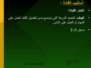 02/13/16
Dr. Osama Salih 21
‫القادة‬ ‫أساليب‬:
•‫القيادة‬ ‫ارختبار‬
•‫الهدف‬‫على‬ ‫العمل‬ ‫القائد‬ ‫تفضيل‬ ‫مدى‬ ‫توضح‬ ‫التى‬ ‫الدرجة‬ ‫لتحديد‬ :
.‫الناس‬ ‫على‬ ‫العمل‬ ‫أم‬ ‫المهام‬
•‫رقم‬ ‫مسح‬2
 