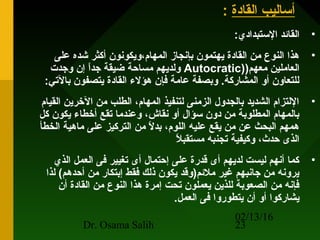 02/13/16
Dr. Osama Salih 23
‫القادة‬ ‫أساليب‬:
•:‫الستبدادي‬ ‫القائد‬
•‫على‬ ‫شده‬ ‫أكثر‬ ‫المهام،ويكونون‬ ‫بإنجاز‬ ‫يهتمون‬ ‫القادة‬ ‫من‬ ‫النوع‬ ‫هذا‬
)‫معهم‬ ‫العاملين‬)Autocratic‫وجدت‬ ‫إن‬ ‫ا‬ً ‫جد‬ ‫ضيقة‬ ‫مساحة‬ ‫ولديهم‬
:‫بالتي‬ ‫يتصفون‬ ‫القادة‬ ‫هؤلء‬ ‫فإن‬ ‫عامة‬ ‫وبصفة‬ .‫المشاركة‬ ‫أو‬ ‫للتعاون‬
•‫القيام‬ ‫الرخرين‬ ‫من‬ ‫الطلب‬ ،‫المهام‬ ‫لتنفيذ‬ ‫الزمنى‬ ‫بالجدول‬ ‫الشديد‬ ‫اللتزام‬
‫كل‬ ‫يكون‬ ‫أرخطاء‬ ‫تقع‬ ‫وعندما‬ ،‫نقاش‬ ‫أو‬ ‫سؤال‬ ‫دون‬ ‫من‬ ‫المطلوبة‬ ‫بالمهام‬
‫الخطأ‬ ‫ماهية‬ ‫على‬ ‫التركيز‬ ‫من‬ ‫ل‬ً  ‫بد‬ ،‫اللوم‬ ‫عليه‬ ‫يقع‬ ‫من‬ ‫عن‬ ‫البحث‬ ‫همهم‬
‫ل‬ً  ‫مستقب‬ ‫تجنبه‬ ‫وكيفية‬ ،‫حدث‬ ‫الذى‬
•‫الذي‬ ‫العمل‬ ‫فى‬ ‫تغيير‬ ‫أى‬ ‫إحتمال‬ ‫على‬ ‫قدرة‬ ‫أى‬ ‫لديهم‬ ‫ليست‬ ‫أنهم‬ ‫كما‬
‫لذا‬ (‫أحدهم‬ ‫من‬ ‫إبتكار‬ ‫فقط‬ ‫ذلك‬ ‫يكون‬ ‫ملئم)وقد‬ ‫غير‬ ‫جانبهم‬ ‫من‬ ‫يرونه‬
‫أن‬ ‫القادة‬ ‫من‬ ‫النوع‬ ‫هذا‬ ‫إمرة‬ ‫تحت‬ ‫يعملون‬ ‫للذين‬ ‫الصعوبة‬ ‫من‬ ‫فإنه‬
.‫العمل‬ ‫فى‬ ‫يتطوروا‬ ‫أن‬ ‫أو‬ ‫يشاركوا‬
 