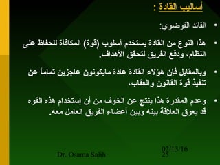 02/13/16
Dr. Osama Salih 25
‫القادة‬ ‫أساليب‬:
•:‫الفوضوي‬ ‫القائد‬
•‫على‬ ‫للحفاظ‬ ‫المكافأة‬ (‫)قوة‬ ‫أسلوب‬ ‫يستخدم‬ ‫القادة‬ ‫من‬ ‫النوع‬ ‫هذا‬
.‫الهداف‬ ‫لتحقق‬ ‫الفريق‬ ‫ودفع‬ ،‫النظام‬
•‫عن‬ ‫ا‬ً ‫تمام‬ ‫عاجزين‬ ‫مايكونون‬ ‫عادة‬ ‫القادة‬ ‫هؤل ء‬ ‫فإن‬ ‫وبالمقابل‬
،‫والعقاب‬ ‫القانون‬ ‫قوة‬ ‫تنفيذ‬
•‫القوه‬ ‫هذه‬ ‫إستخدام‬ ‫أن‬ ‫من‬ ‫الخوف‬ ‫عن‬ ‫ينتج‬ ‫هذا‬ ‫المقدرة‬ ‫وعدم‬
.‫معه‬ ‫العامل‬ ‫الفريق‬ ‫أعضا ء‬ ‫وبين‬ ‫بينه‬ ‫العلقة‬ ‫يعوق‬ ‫قد‬
 