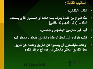 02/13/16
Dr. Osama Salih 26
‫القادة‬ ‫أساليب‬:
•:‫التكالي‬ ‫القائد‬
•‫يستخدم‬ ‫الذى‬ ‫المسئول‬ ‫أو‬ ‫القائد‬ ‫بأنه‬ ‫يعرف‬ ‫القادة‬ ‫من‬ ‫النوع‬ ‫هذا‬
(‫إختفى‬ ‫ثم‬ ‫المهام‬ ‫)أوكل‬ ‫أسلوب‬
•،‫ولبالناس‬ ‫لبالمهام‬ ‫ملتزمين‬ ‫غير‬ ‫فهم‬
•،‫لهم‬ ‫مأيحلو‬ ‫يفعلون‬ ،‫الفريق‬ ‫لعضا ء‬ ‫العمل‬ ‫كل‬ ‫يتركون‬ ‫فإنهم‬
•‫طريق‬ ‫عن‬ ‫وعمله‬ ‫الفريق‬ ‫عن‬ ‫يبتعدوا‬ ‫أن‬ ‫مأيفضلون‬ ‫وعادة‬
.‫القوى‬ ‫مراكز‬ ‫صراع‬ ‫من‬ ‫مأيعانى‬ ‫يعانى‬ ،‫الفريق‬ ‫جعل‬
 