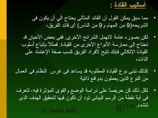02/13/16
Dr. Osama Salih 27
‫القادة‬ ‫أساليب‬:
•‫فى‬ ‫يكون‬ ‫أن‬ ‫الي‬ ‫يحتاج‬ ‫المثالى‬ ‫القائد‬ ‫أن‬ ‫القول‬ ‫يمكن‬ ‫سبق‬ ‫مما‬
)‫الشريحه‬9‫و‬ ‫المهام‬ ‫من‬9،‫الفريق‬ ‫قائد‬ ‫أى‬ (‫الناس‬ ‫من‬
•‫قد‬ ‫اليحيان‬ ‫بعض‬ ‫ففى‬ .‫الرخرى‬ ‫الشرائح‬ ‫لهتهمل‬ ‫عامة‬ ‫بصوره‬ ‫لكن‬
‫أسلوب‬ ‫بإهتباع‬ ‫ال‬ً ‫ب‬ ‫فمث‬ .‫القيادة‬ ‫من‬ ‫الرخرى‬ ‫الونواع‬ ‫ممارسة‬ ‫إلى‬ ‫هتحتاج‬
‫على‬ ‫العتماد‬ ‫صفة‬ ‫كسب‬ ‫الفريق‬ ‫لفراد‬ ‫هتتيح‬ ‫فإونك‬ ‫الهتكالي‬ ‫القيادة‬
،‫الذات‬
•‫العمال‬ ‫فى‬ ‫النظام‬ ‫غرس‬ ‫فى‬ ‫يساعد‬ ‫قد‬ ‫المطلوبه‬ ‫القيادة‬ ‫ونوع‬ ‫هتبنى‬ ‫كذلك‬
‫ذاهتية‬ ‫بدوافع‬ ‫يعملون‬ ‫الذين‬ ‫النوع‬ ‫من‬
•‫لتعرف‬ ،‫فيه‬ ‫المؤثرة‬ ‫والقوى‬ ‫الوضع‬ ‫دراسة‬ ‫على‬ ‫ا‬ً ‫ب‬‫ص‬‫يحري‬ ‫كن‬ ‫ذلك‬ ‫لكل‬
‫الذى‬ ‫الهدف‬ ‫لتحقيق‬ ‫فيها‬ ‫هتكون‬ ‫أن‬ ‫هتود‬ ‫البياونى‬ ‫الرسم‬ ‫من‬ ‫ونقطة‬ ‫أية‬ ‫فى‬
‫هتنشده‬.
 