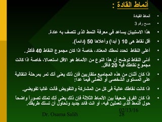 02/13/16
Dr. Osama Salih 28
‫القادة‬ ‫أنماط‬:
•‫القيادة‬ ‫أنماط‬
•‫رقم‬ ‫مسح‬3
•.‫عادة‬ ‫به‬ ‫تتصف‬ ‫الذى‬ ‫النمط‬ ‫معرفة‬ ‫في‬ ‫يساعد‬ ‫الستبيان‬ ‫هذا‬
•‫هى‬ ‫نقاط‬ ‫أقل‬10‫وأعلها‬ (‫أبدا‬ )50.(‫ا‬ً ‫)دائم‬
•‫النقاط‬ ‫مجموع‬ ‫كان‬ ‫اذا‬ ‫خاصة‬ ،‫المعتاد‬ ‫نمطك‬ ‫تحدد‬ ‫النقاط‬ ‫أعلى‬40.‫فأكثر‬
•‫كانت‬ ‫اذا‬ ‫خاصة‬ ،‫استعمال‬ ‫القل‬ ‫هو‬ ‫النماط‬ ‫من‬ ‫النوع‬ ‫هذا‬ ‫أن‬ ‫توضح‬ ‫النقاط‬ ‫أدنى‬
‫فيه‬ ‫نقاطك‬ ‫مجموع‬20.‫فأقل‬
•‫انتقالية‬ ‫بمرحلة‬ ‫تمر‬ ‫أنك‬ ‫يعنى‬ ‫ذلك‬ ‫فإن‬ ‫متقاربين‬ ‫المجاميع‬ ‫هذه‬ ‫من‬ ‫أثنان‬ ‫كان‬ ‫اذا‬
:‫عدا‬ ‫فيما‬ ‫العملى‬ ‫أو‬ ‫الشخصى‬ ‫المستوى‬ ‫على‬
•.‫تفويضي‬ ‫غالبا‬ ‫فأنت‬ ‫والتفويض‬ ‫المشاركة‬ ‫من‬ ‫كل‬ ‫فى‬ ‫عالية‬ ‫نقاطك‬ ‫كانت‬ ‫اذا‬
•‫ا‬ً ‫واضح‬ ‫ا‬ً ‫تصور‬ ‫تملك‬ ‫أنك‬ ‫يعنى‬ ‫ذلك‬ ‫فإن‬ ‫الثلثة‬ ‫النماط‬ ‫بين‬ ‫ا‬ً ‫ضعيف‬ ‫الفرق‬ ‫كان‬ ‫اذا‬
.‫طريقك‬ ‫تسلك‬ ‫أن‬ ‫وتحاول‬ ‫جديد‬ ‫قائد‬ ‫انت‬ ‫أو‬ ،‫فيه‬ ‫تعملين‬ ‫الذى‬ ‫النمط‬ ‫حول‬
 