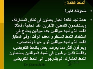 02/13/16
Dr. Osama Salih 29
‫القادة‬ ‫أنماط‬:
•‫اخيرة‬ ‫ملحوظة‬
•،‫المشاركة‬ ‫نطاق‬ ‫فى‬ ‫يعملون‬ ‫الكبار‬ ‫القادة‬ ‫نجد‬ ‫عادة‬
‫فمثل‬ ،‫الحاجة‬ ‫عند‬ ‫الخرين‬ ‫النمطين‬ ‫ويستخدمون‬
‫الى‬ ‫يحتاج‬ ‫مؤقتين‬ ‫جدد‬ ‫موظفين‬ ‫لديه‬ ‫الذى‬ ‫القائد‬
‫المقابل‬ ‫وفى‬ ،‫الوقت‬ ‫معظم‬ ‫السلطوى‬ ‫النمط‬ ‫استخدام‬
،‫وتخصص‬ ‫خبرة‬ ‫ذوى‬ ‫موظفين‬ ‫لديه‬ ‫الذى‬ ‫القائد‬
،‫التفويضى‬ ‫بالنمط‬ ‫يعمل‬ ،‫يعرف‬ ‫مما‬ ‫أكثر‬ ‫ويعرفون‬
‫يستعملون‬ ‫الموظفين‬ ‫تنمية‬ ‫فى‬ ‫يرغبون‬ ‫الذين‬ ‫والقادة‬
.‫التفويضى‬ ‫النمط‬ ‫الى‬ ‫يتدرجون‬ ‫ثم‬ ،‫المشارك‬ ‫النمط‬
 