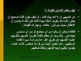 02/13/16
Dr. Osama Salih 6
•‫:؟‬ ‫القيادة‬ ‫النسان‬ ‫يتعلم‬ ‫تكيف‬
•‫أن‬ ‫صحيح‬ ‫ا‬ً ‫قائد‬ ‫يكون‬ ‫تكيف‬ ‫أو‬ ، ‫قائد‬ ‫يولد‬ ‫أحد‬ ‫ل‬ ‫أن‬ ‫البديهي‬ ‫من‬
‫أن‬ ‫يضمن‬ ‫ل‬ ‫ذلك‬ ‫لكن‬ ‫لذلك‬ ‫جيدة‬ ‫أمثلة‬ ‫يكونوا‬ ‫قد‬ ‫الباء‬ ‫بعض‬
. ‫القيادة‬ ‫ومهارات‬ ‫ملكات‬ ‫يورثون‬ ‫سوف‬ ‫الطفال‬
•‫مستوي‬ ‫اي‬ ‫من‬ ‫أو‬ ‫مجتمع‬ ‫أي‬ ‫من‬ ‫يأحتوا‬ ‫أن‬ ‫يمكن‬ ‫فالقادة‬
‫بأنفسهم‬ ‫انفسهم‬ ‫طوروا‬ ‫القادة‬ ‫معظم‬ ‫أن‬ ‫وجد‬ ‫وقد‬ . ‫إجتماعي‬
‫القادة‬ ‫سيرة‬ ‫ودراسة‬ ‫اءة‬ ‫القر‬ ‫طريق‬ ‫عن‬ ‫أنفسهم‬ ‫علموا‬
‫عندما‬ ‫الذات‬ ‫إنعكاس‬ ‫قراءة‬ ‫من‬ ‫أيضا‬ ‫حتعلموا‬ ‫تكما‬ ، ‫السابقيين‬
.‫ضعفهم‬ ‫ونقاط‬ ‫قوحتهم‬ ‫أوجه‬ ‫بتقييم‬ ‫يقوموا‬
 