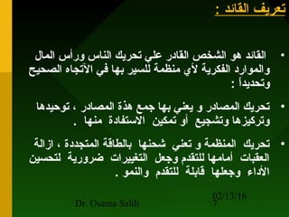 02/13/16
Dr. Osama Salih 7
: ‫القائد‬ ‫حتعريف‬: ‫القائد‬ ‫حتعريف‬
•‫المال‬ ‫ورأس‬ ‫الناس‬ ‫حتحريك‬ ‫علي‬ ‫القادر‬ ‫الشخص‬ ‫هو‬ ‫القائد‬
‫الصحيح‬ ‫الحتجاه‬ ‫في‬ ‫بها‬ ‫للسير‬ ‫منظمة‬ ‫لي‬ ‫الفكرية‬ ‫والموارد‬
: ‫ا‬ً ‫وحتحديد‬
•‫حتوحيدها‬ ، ‫المصادر‬ ‫هذة‬ ‫جمع‬ ‫بها‬ ‫يعني‬ ‫و‬ ‫المصادر‬ ‫حتحريك‬
. ‫منها‬ ‫الستفادة‬ ‫حتمكين‬ ‫أو‬ ‫وحتشجيع‬ ‫وحترتكيزها‬
•‫ازالة‬ ، ‫المتجددة‬ ‫بالطاقة‬ ‫شحنها‬ ‫حتعني‬ ‫و‬ ‫المنظمة‬ ‫حتحريك‬
‫لتحسين‬ ‫ضرورية‬ ‫التغييرات‬ ‫وجعل‬ ‫للتقدم‬ ‫أمامها‬ ‫العقبات‬
. ‫والنمو‬ ‫للتقدم‬ ‫قابلة‬ ‫وجعلها‬ ‫الداء‬
 