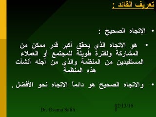 02/13/16
Dr. Osama Salih 8
: ‫القائد‬ ‫حتعريف‬: ‫القائد‬ ‫حتعريف‬
•: ‫الصحيح‬ ‫الحتجاه‬: ‫الصحيح‬ ‫الحتجاه‬
•‫من‬ ‫ممكن‬ ‫قدر‬ ‫أتكبر‬ ‫يحقق‬ ‫الذي‬ ‫الحتجاه‬ ‫هو‬‫من‬ ‫ممكن‬ ‫قدر‬ ‫أتكبر‬ ‫يحقق‬ ‫الذي‬ ‫الحتجاه‬ ‫هو‬
‫العملء‬ ‫أو‬ ‫للمجتمع‬ ‫طويلة‬ ‫ولفترة‬ ‫المشارتكة‬‫العملء‬ ‫أو‬ ‫للمجتمع‬ ‫طويلة‬ ‫ولفترة‬ ‫المشارتكة‬
‫أنشأت‬ ‫أجله‬ ‫من‬ ‫والذي‬ ‫المنظمة‬ ‫من‬ ‫المستفيدين‬‫أنشأت‬ ‫أجله‬ ‫من‬ ‫والذي‬ ‫المنظمة‬ ‫من‬ ‫المستفيدين‬
‫المنظمة‬ ‫هذه‬‫المنظمة‬ ‫هذه‬
•. ‫الفضل‬ ‫نحو‬ ‫الحتجاه‬ ‫ا‬ً ‫دائم‬ ‫هو‬ ‫الصحيح‬ ‫والحتجاه‬. ‫الفضل‬ ‫نحو‬ ‫الحتجاه‬ ‫ا‬ً ‫دائم‬ ‫هو‬ ‫الصحيح‬ ‫والحتجاه‬
 