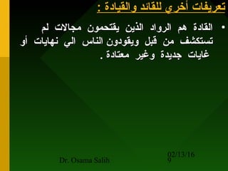 02/13/16
Dr. Osama Salih 9
: ‫والقيادة‬ ‫للقائد‬ ‫أخري‬ ‫تعريفات‬: ‫والقيادة‬ ‫للقائد‬ ‫أخري‬ ‫تعريفات‬
•‫لم‬ ‫مجالت‬ ‫يقتحمون‬ ‫الذين‬ ‫الرواد‬ ‫هم‬ ‫القادة‬‫لم‬ ‫مجالت‬ ‫يقتحمون‬ ‫الذين‬ ‫الرواد‬ ‫هم‬ ‫القادة‬
‫أو‬ ‫نهايات‬ ‫الي‬ ‫الناس‬ ‫ويقودون‬ ‫قبل‬ ‫من‬ ‫تستكشف‬‫أو‬ ‫نهايات‬ ‫الي‬ ‫الناس‬ ‫ويقودون‬ ‫قبل‬ ‫من‬ ‫تستكشف‬
. ‫معتادة‬ ‫وغير‬ ‫جديدة‬ ‫غايات‬. ‫معتادة‬ ‫وغير‬ ‫جديدة‬ ‫غايات‬
 